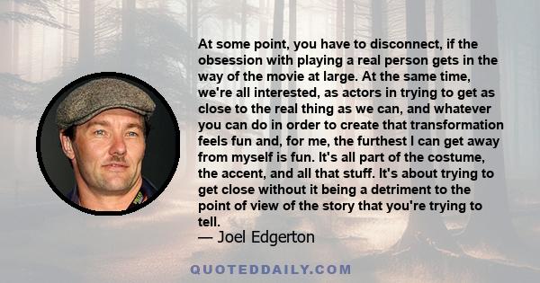 At some point, you have to disconnect, if the obsession with playing a real person gets in the way of the movie at large. At the same time, we're all interested, as actors in trying to get as close to the real thing as