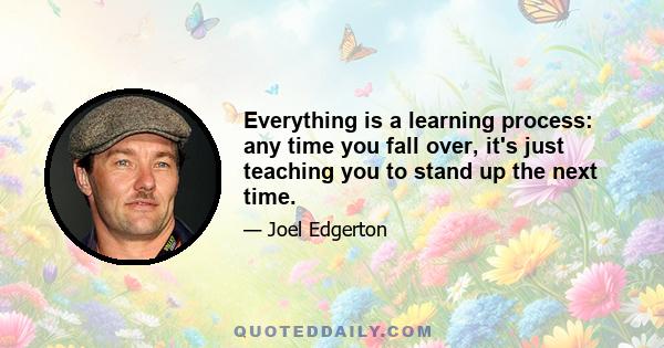 Everything is a learning process: any time you fall over, it's just teaching you to stand up the next time.