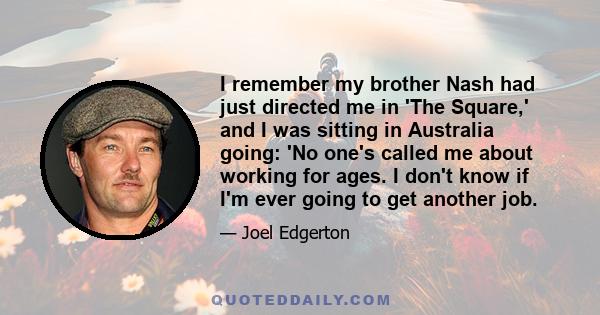 I remember my brother Nash had just directed me in 'The Square,' and I was sitting in Australia going: 'No one's called me about working for ages. I don't know if I'm ever going to get another job.