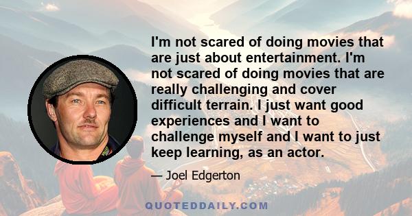 I'm not scared of doing movies that are just about entertainment. I'm not scared of doing movies that are really challenging and cover difficult terrain. I just want good experiences and I want to challenge myself and I 