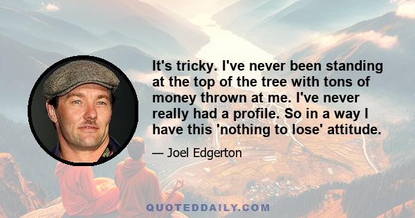 It's tricky. I've never been standing at the top of the tree with tons of money thrown at me. I've never really had a profile. So in a way I have this 'nothing to lose' attitude.