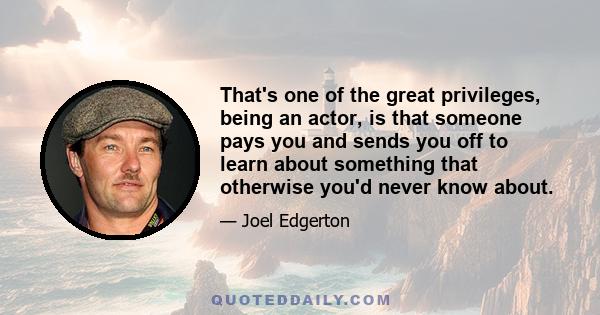 That's one of the great privileges, being an actor, is that someone pays you and sends you off to learn about something that otherwise you'd never know about.