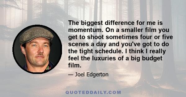 The biggest difference for me is momentum. On a smaller film you get to shoot sometimes four or five scenes a day and you've got to do the tight schedule. I think I really feel the luxuries of a big budget film.