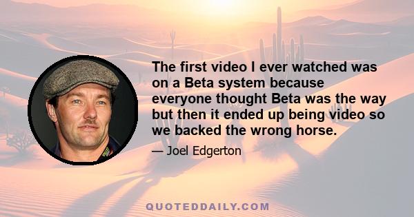 The first video I ever watched was on a Beta system because everyone thought Beta was the way but then it ended up being video so we backed the wrong horse.