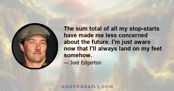 The sum total of all my stop-starts have made me less concerned about the future. I'm just aware now that I'll always land on my feet somehow.