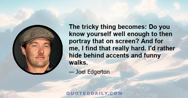 The tricky thing becomes: Do you know yourself well enough to then portray that on screen? And for me, I find that really hard. I'd rather hide behind accents and funny walks.