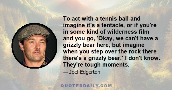 To act with a tennis ball and imagine it's a tentacle, or if you're in some kind of wilderness film and you go, 'Okay, we can't have a grizzly bear here, but imagine when you step over the rock there there's a grizzly