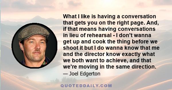 What I like is having a conversation that gets you on the right page. And, if that means having conversations in lieu of rehearsal - I don't wanna get up and cook the thing before we shoot it but I do wanna know that me 