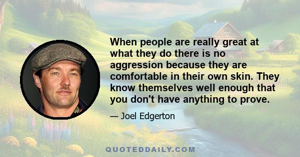 When people are really great at what they do there is no aggression because they are comfortable in their own skin. They know themselves well enough that you don't have anything to prove.