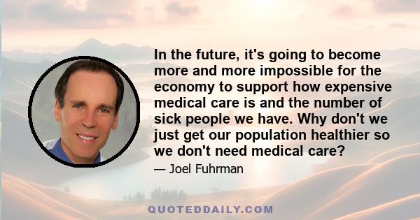 In the future, it's going to become more and more impossible for the economy to support how expensive medical care is and the number of sick people we have. Why don't we just get our population healthier so we don't