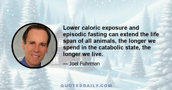 Lower caloric exposure and episodic fasting can extend the life span of all animals, the longer we spend in the catabolic state, the longer we live.