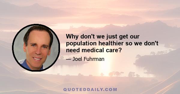 Why don't we just get our population healthier so we don't need medical care?