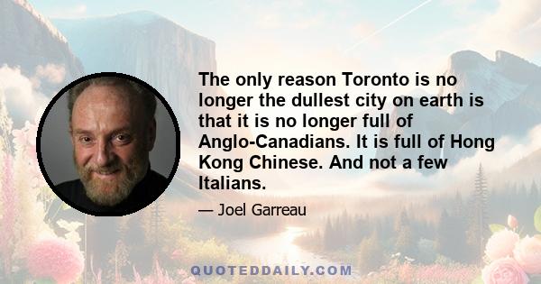 The only reason Toronto is no longer the dullest city on earth is that it is no longer full of Anglo-Canadians. It is full of Hong Kong Chinese. And not a few Italians.