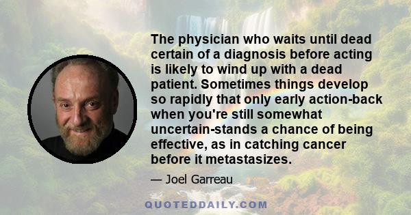 The physician who waits until dead certain of a diagnosis before acting is likely to wind up with a dead patient. Sometimes things develop so rapidly that only early action-back when you're still somewhat