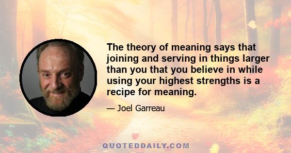 The theory of meaning says that joining and serving in things larger than you that you believe in while using your highest strengths is a recipe for meaning.