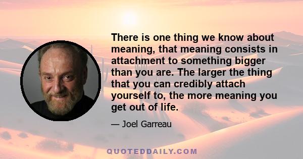 There is one thing we know about meaning, that meaning consists in attachment to something bigger than you are. The larger the thing that you can credibly attach yourself to, the more meaning you get out of life.