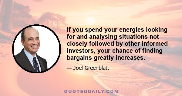 If you spend your energies looking for and analysing situations not closely followed by other informed investors, your chance of finding bargains greatly increases.