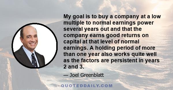 My goal is to buy a company at a low multiple to normal earnings power several years out and that the company earns good returns on capital at that level of normal earnings. A holding period of more than one year also