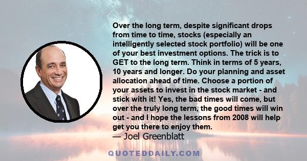 Over the long term, despite significant drops from time to time, stocks (especially an intelligently selected stock portfolio) will be one of your best investment options. The trick is to GET to the long term. Think in