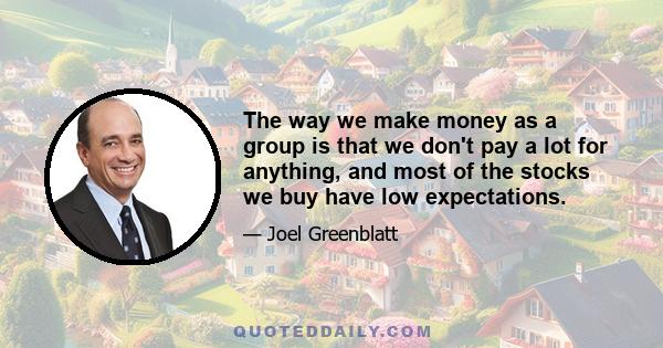 The way we make money as a group is that we don't pay a lot for anything, and most of the stocks we buy have low expectations.