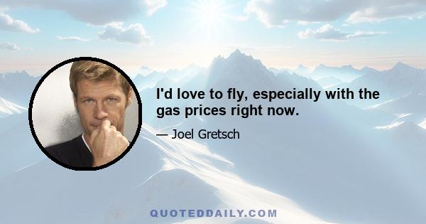 I'd love to fly, especially with the gas prices right now.