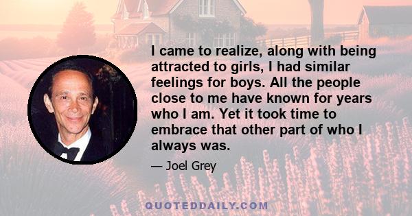 I came to realize, along with being attracted to girls, I had similar feelings for boys. All the people close to me have known for years who I am. Yet it took time to embrace that other part of who I always was.