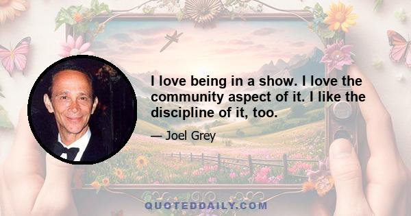 I love being in a show. I love the community aspect of it. I like the discipline of it, too.