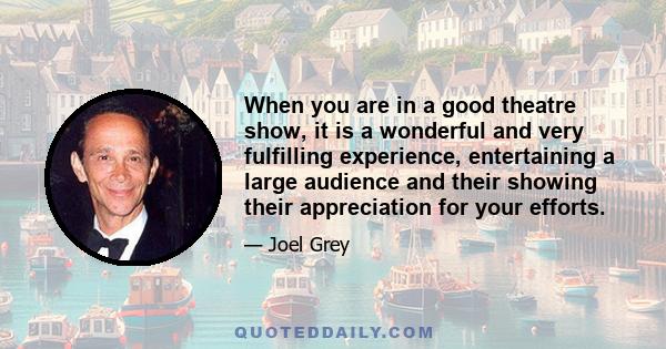 When you are in a good theatre show, it is a wonderful and very fulfilling experience, entertaining a large audience and their showing their appreciation for your efforts.