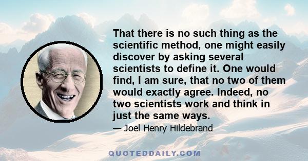 That there is no such thing as the scientific method, one might easily discover by asking several scientists to define it. One would find, I am sure, that no two of them would exactly agree. Indeed, no two scientists