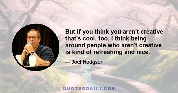 But if you think you aren't creative that's cool, too. I think being around people who aren't creative is kind of refreshing and nice.