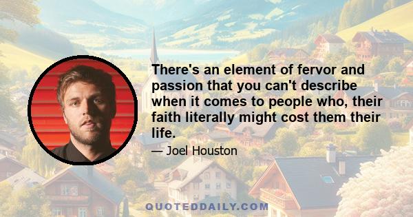 There's an element of fervor and passion that you can't describe when it comes to people who, their faith literally might cost them their life.