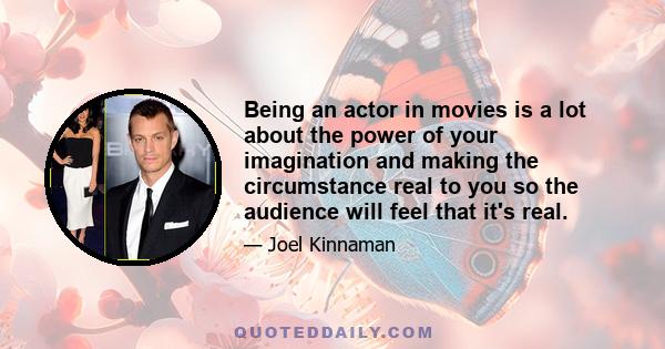 Being an actor in movies is a lot about the power of your imagination and making the circumstance real to you so the audience will feel that it's real.