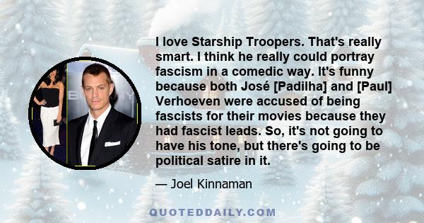 I love Starship Troopers. That's really smart. I think he really could portray fascism in a comedic way. It's funny because both José [Padilha] and [Paul] Verhoeven were accused of being fascists for their movies