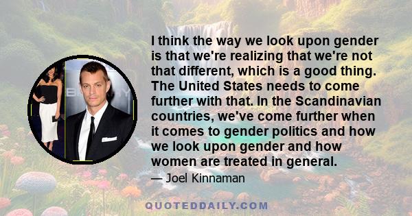 I think the way we look upon gender is that we're realizing that we're not that different, which is a good thing. The United States needs to come further with that. In the Scandinavian countries, we've come further when 