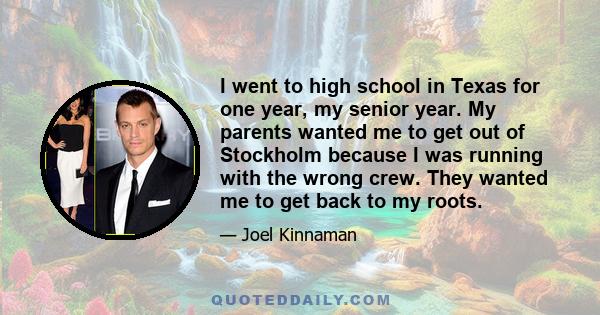 I went to high school in Texas for one year, my senior year. My parents wanted me to get out of Stockholm because I was running with the wrong crew. They wanted me to get back to my roots.