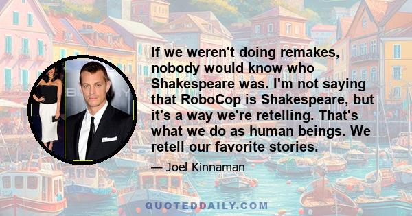 If we weren't doing remakes, nobody would know who Shakespeare was. I'm not saying that RoboCop is Shakespeare, but it's a way we're retelling. That's what we do as human beings. We retell our favorite stories.