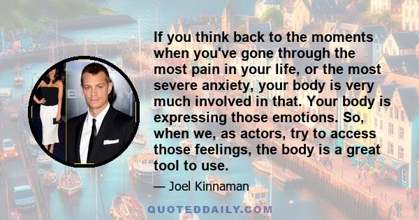 If you think back to the moments when you've gone through the most pain in your life, or the most severe anxiety, your body is very much involved in that. Your body is expressing those emotions. So, when we, as actors,