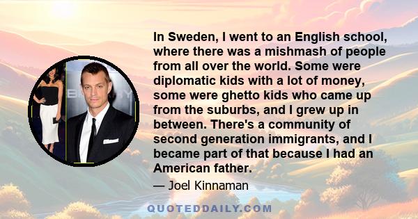 In Sweden, I went to an English school, where there was a mishmash of people from all over the world. Some were diplomatic kids with a lot of money, some were ghetto kids who came up from the suburbs, and I grew up in