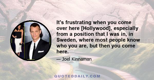 It's frustrating when you come over here [Hollywood], especially from a position that I was in, in Sweden, where most people know who you are, but then you come here.