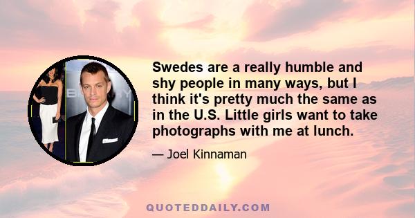 Swedes are a really humble and shy people in many ways, but I think it's pretty much the same as in the U.S. Little girls want to take photographs with me at lunch.