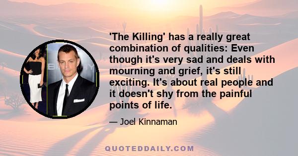 'The Killing' has a really great combination of qualities: Even though it's very sad and deals with mourning and grief, it's still exciting. It's about real people and it doesn't shy from the painful points of life.