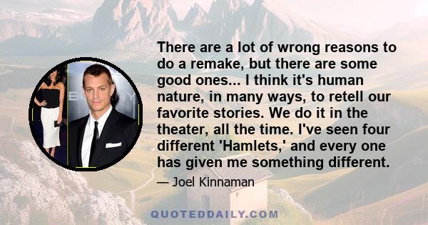 There are a lot of wrong reasons to do a remake, but there are some good ones... I think it's human nature, in many ways, to retell our favorite stories. We do it in the theater, all the time. I've seen four different