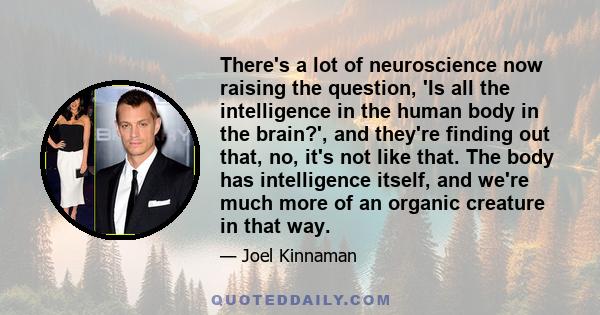 There's a lot of neuroscience now raising the question, 'Is all the intelligence in the human body in the brain?', and they're finding out that, no, it's not like that. The body has intelligence itself, and we're much