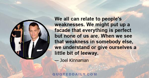 We all can relate to people's weaknesses. We might put up a facade that everything is perfect but none of us are. When we see that weakness in somebody else, we understand or give ourselves a little bit of leeway.