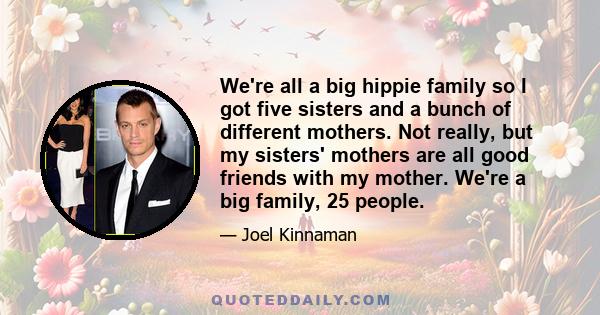 We're all a big hippie family so I got five sisters and a bunch of different mothers. Not really, but my sisters' mothers are all good friends with my mother. We're a big family, 25 people.