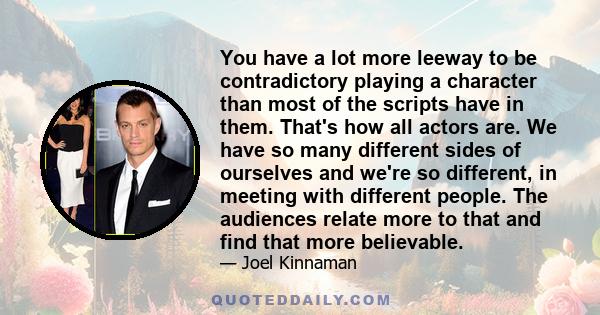 You have a lot more leeway to be contradictory playing a character than most of the scripts have in them. That's how all actors are. We have so many different sides of ourselves and we're so different, in meeting with