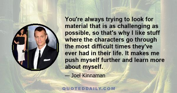 You're always trying to look for material that is as challenging as possible, so that's why I like stuff where the characters go through the most difficult times they've ever had in their life. It makes me push myself