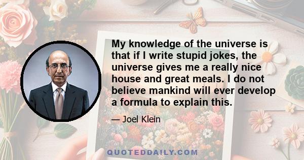 My knowledge of the universe is that if I write stupid jokes, the universe gives me a really nice house and great meals. I do not believe mankind will ever develop a formula to explain this.