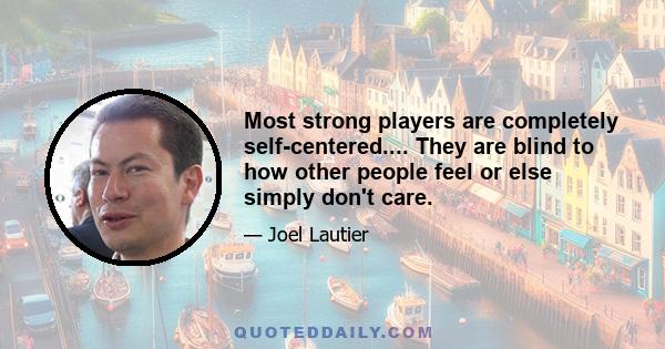 Most strong players are completely self-centered.... They are blind to how other people feel or else simply don't care.