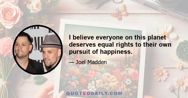 I believe everyone on this planet deserves equal rights to their own pursuit of happiness.